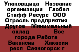 Упаковщица › Название организации ­ Глобал Стафф Ресурс, ООО › Отрасль предприятия ­ Другое › Минимальный оклад ­ 35 000 - Все города Работа » Вакансии   . Хакасия респ.,Саяногорск г.